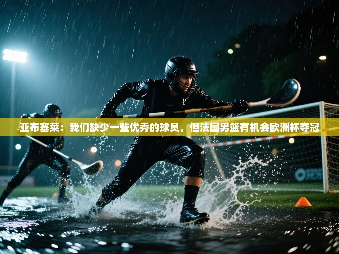 亚布塞莱:我们缺少一些优秀的球员,但法国男篮有机会欧洲杯夺冠 第1张