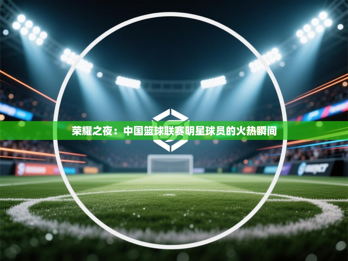 荣耀之夜:中国篮球联赛明星球员的火热瞬间 第2张